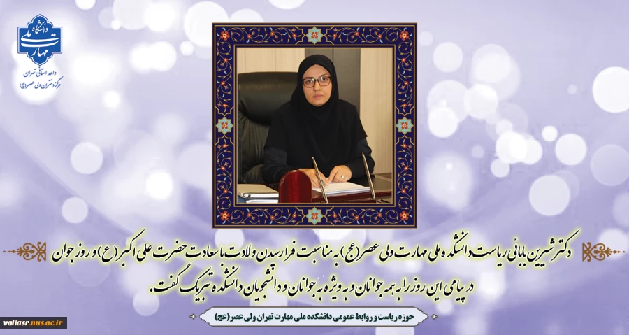 دکتر شیرین بابائی ریاست دانشکده ملی مهارت ولی عصر(عج) به مناسبت فرا رسیدن ولادت با سعادت حضرت علی اکبر (ع) و روز جوان در پیامی این روز را به همه جوانان و به ویژه به جوانان و دانشجویان دانشکده تبریک گفت. 2